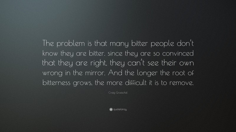 Craig Groeschel Quote: “The problem is that many bitter people don’t know they are bitter. since they are so convinced that they are right, they can’t see their own wrong in the mirror. And the longer the root of bitterness grows, the more difficult it is to remove.”