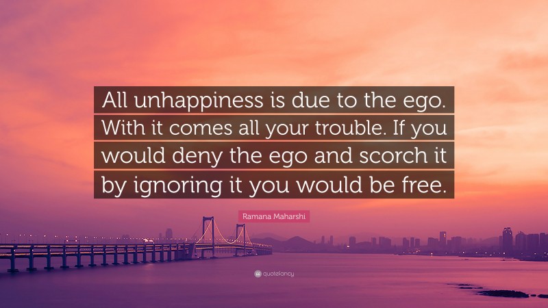 Ramana Maharshi Quote: “All unhappiness is due to the ego. With it comes all your trouble. If you would deny the ego and scorch it by ignoring it you would be free.”