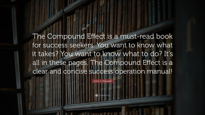John C. Maxwell Quote: “The Compound Effect is a must-read book for success seekers. You want to know what it takes? You want to know what to do? It’s all in these pages. The Compound Effect is a clear and concise success operation manual!”