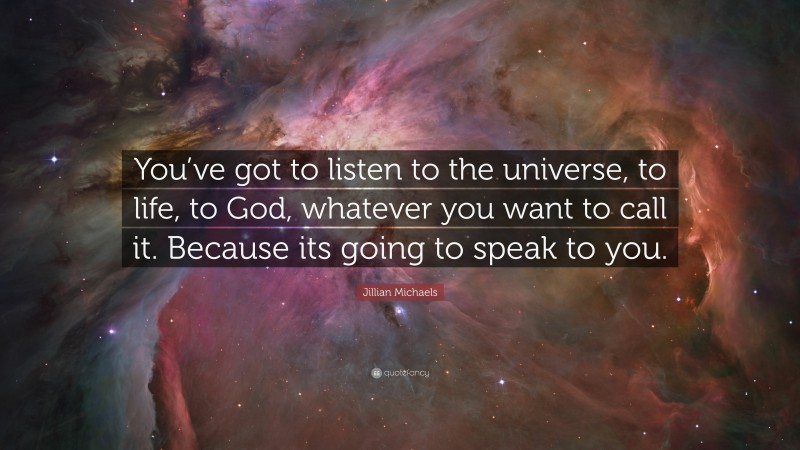 Jillian Michaels Quote: “You’ve got to listen to the universe, to life, to God, whatever you want to call it. Because its going to speak to you.”