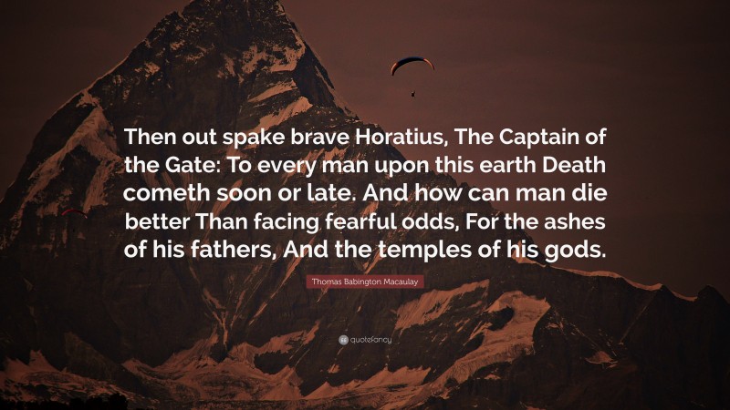 Thomas Babington Macaulay Quote: “Then out spake brave Horatius, The Captain of the Gate: To every man upon this earth Death cometh soon or late. And how can man die better Than facing fearful odds, For the ashes of his fathers, And the temples of his gods.”