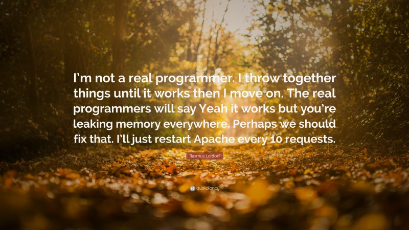 Rasmus Lerdorf Quote: “I’m not a real programmer. I throw together things until it works then I move on. The real programmers will say Yeah it works but you’re leaking memory everywhere. Perhaps we should fix that. I’ll just restart Apache every 10 requests.”