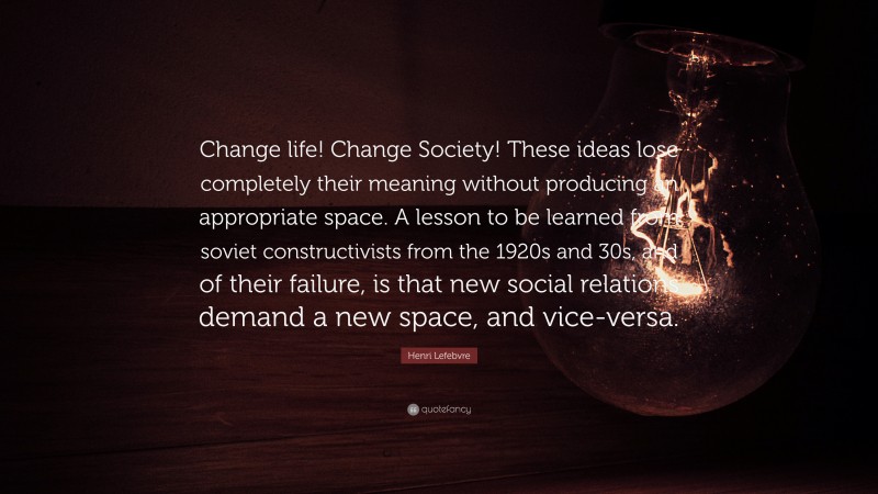 Henri Lefebvre Quote: “Change life! Change Society! These ideas lose completely their meaning without producing an appropriate space. A lesson to be learned from soviet constructivists from the 1920s and 30s, and of their failure, is that new social relations demand a new space, and vice-versa.”