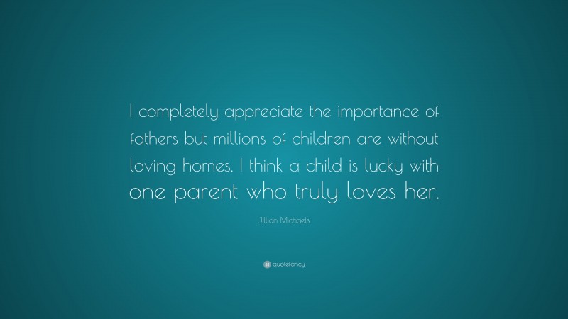 Jillian Michaels Quote: “I completely appreciate the importance of fathers but millions of children are without loving homes. I think a child is lucky with one parent who truly loves her.”