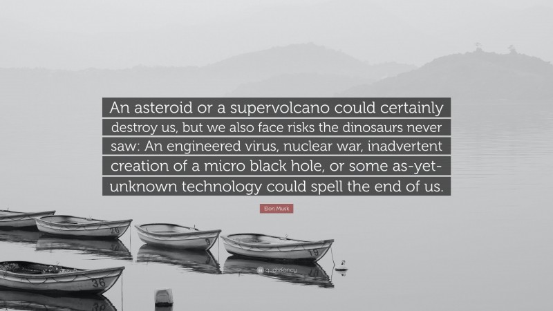 Elon Musk Quote: “An asteroid or a supervolcano could certainly destroy us, but we also face risks the dinosaurs never saw: An engineered virus, nuclear war, inadvertent creation of a micro black hole, or some as-yet-unknown technology could spell the end of us.”