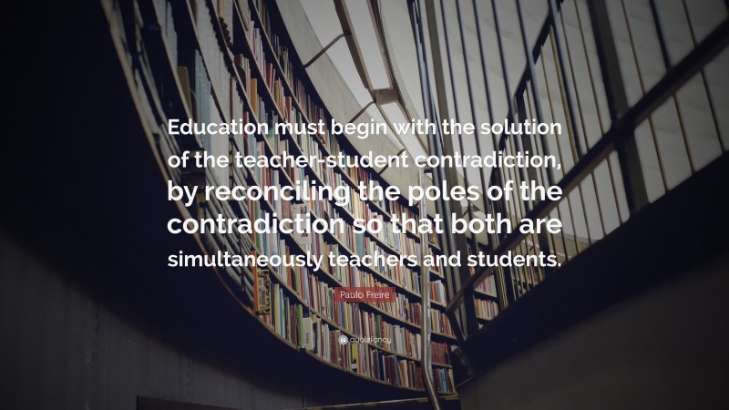Paulo Freire Quote: “Education must begin with the solution of the teacher-student contradiction, by reconciling the poles of the contradiction so that both are simultaneously teachers and students.”