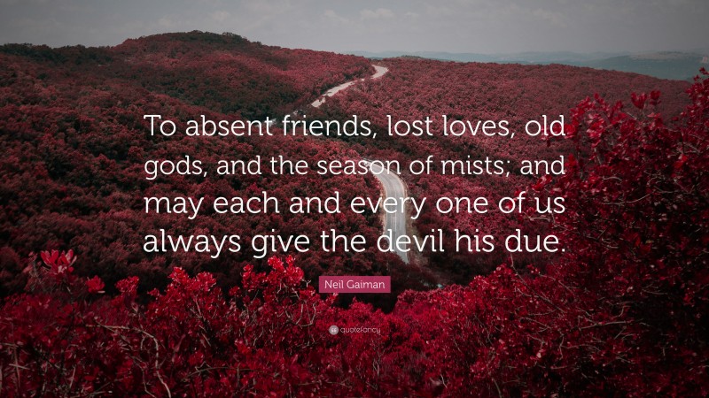 Neil Gaiman Quote: “To absent friends, lost loves, old gods, and the season of mists; and may each and every one of us always give the devil his due.”