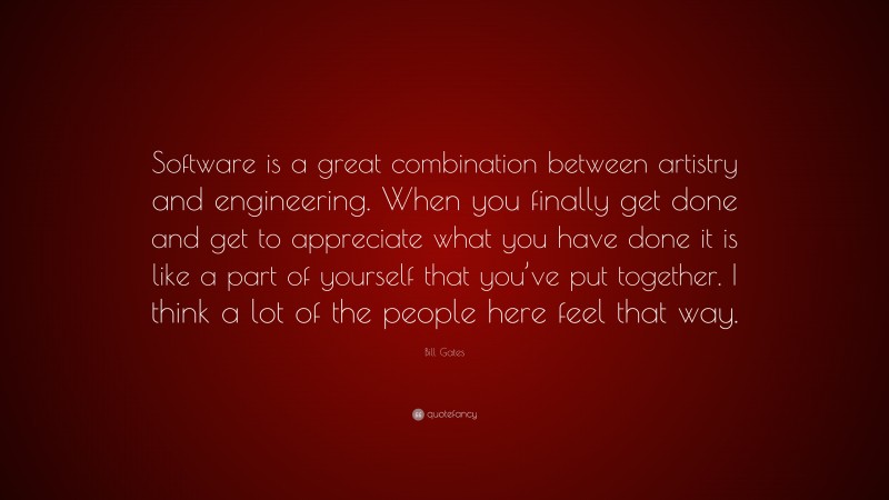 Bill Gates Quote: “Software is a great combination between artistry and engineering. When you finally get done and get to appreciate what you have done it is like a part of yourself that you’ve put together. I think a lot of the people here feel that way.”