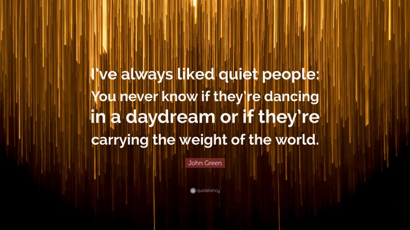 John Green Quote: “I’ve always liked quiet people: You never know if they’re dancing in a daydream or if they’re carrying the weight of the world.”
