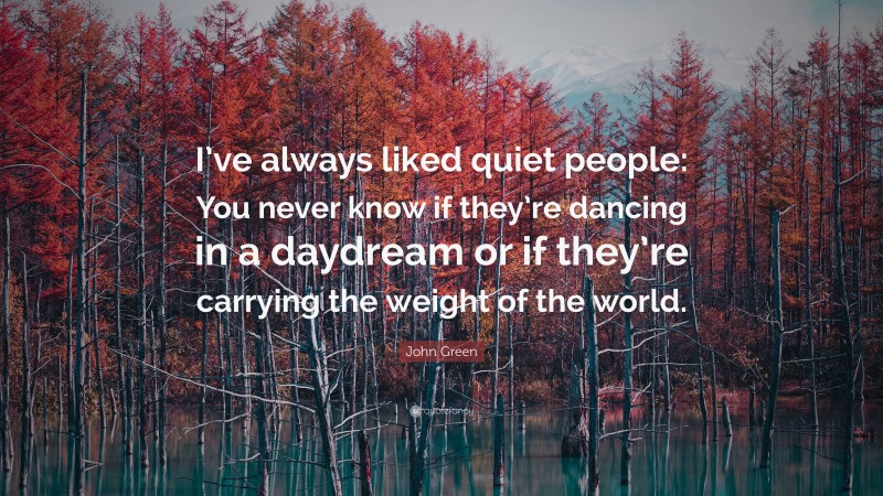 John Green Quote: “I’ve always liked quiet people: You never know if they’re dancing in a daydream or if they’re carrying the weight of the world.”