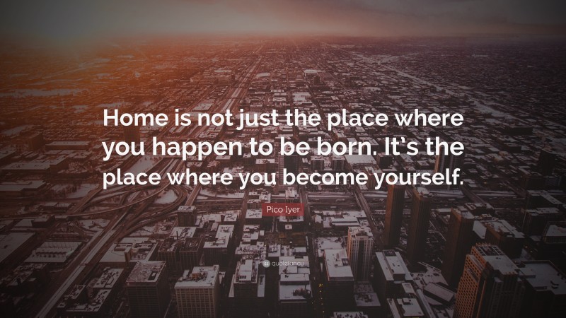 Pico Iyer Quote: “Home is not just the place where you happen to be born. It’s the place where you become yourself.”