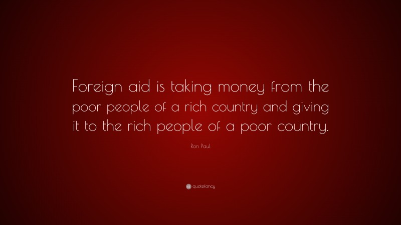 Ron Paul Quote: “Foreign aid is taking money from the poor people of a rich country and giving it to the rich people of a poor country.”