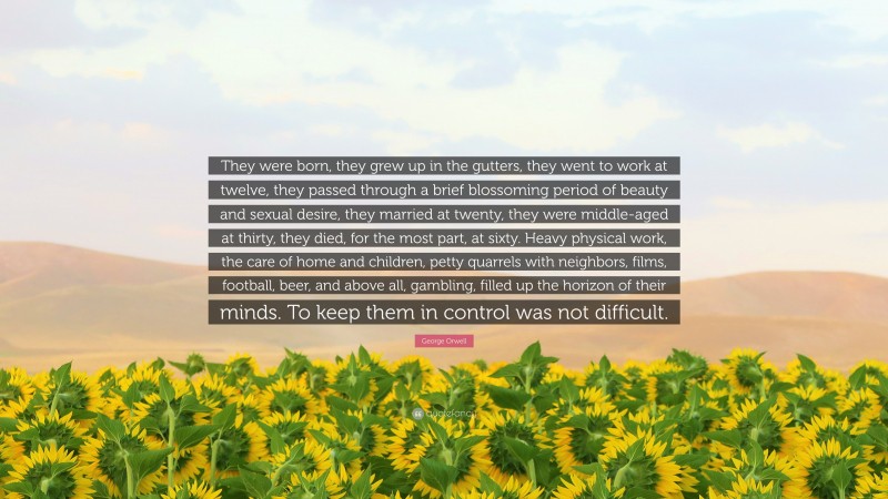 George Orwell Quote: “They were born, they grew up in the gutters, they went to work at twelve, they passed through a brief blossoming period of beauty and sexual desire, they married at twenty, they were middle-aged at thirty, they died, for the most part, at sixty. Heavy physical work, the care of home and children, petty quarrels with neighbors, films, football, beer, and above all, gambling, filled up the horizon of their minds. To keep them in control was not difficult.”