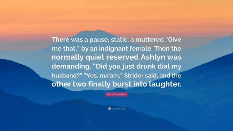 Gena Showalter Quote: “There was a pause, static, a muttered “Give me that,” by an indignant female. Then the normally quiet reserved Ashlyn was demanding, “Did you just drunk dial my husband?” “Yes, ma’am,” Strider said, and the other two finally burst into laughter.”