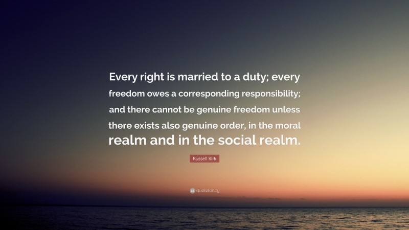 Russell Kirk Quote: “Every right is married to a duty; every freedom owes a corresponding responsibility; and there cannot be genuine freedom unless there exists also genuine order, in the moral realm and in the social realm.”