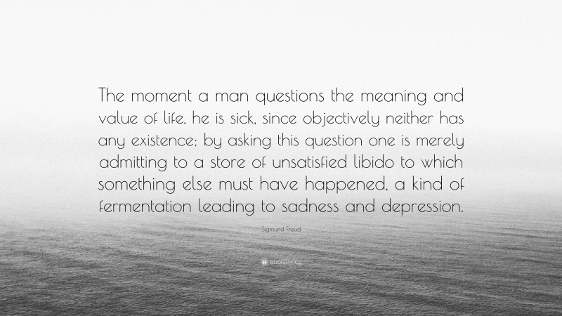 Sigmund Freud Quote: “The moment a man questions the meaning and value of life, he is sick, since objectively neither has any existence; by asking this question one is merely admitting to a store of unsatisfied libido to which something else must have happened, a kind of fermentation leading to sadness and depression.”
