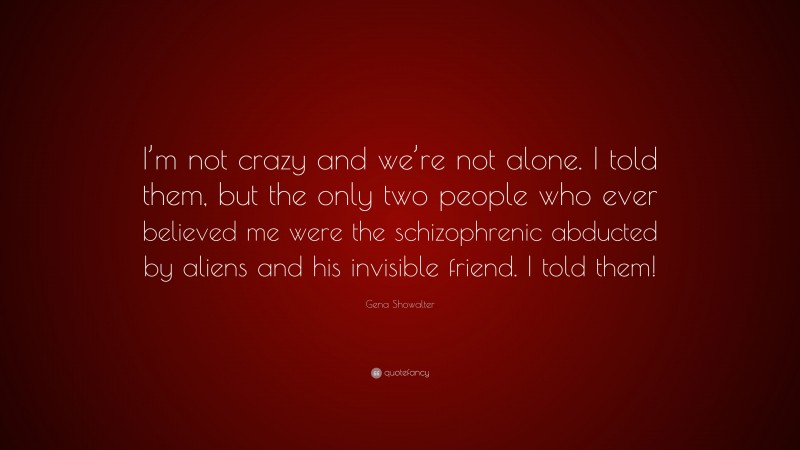 Gena Showalter Quote: “I’m not crazy and we’re not alone. I told them, but the only two people who ever believed me were the schizophrenic abducted by aliens and his invisible friend. I told them!”