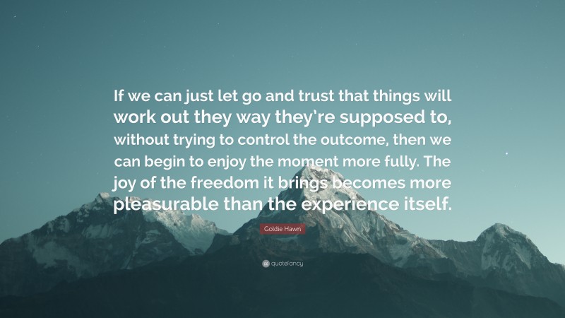 Goldie Hawn Quote: “If we can just let go and trust that things will work out they way they’re supposed to, without trying to control the outcome, then we can begin to enjoy the moment more fully. The joy of the freedom it brings becomes more pleasurable than the experience itself.”