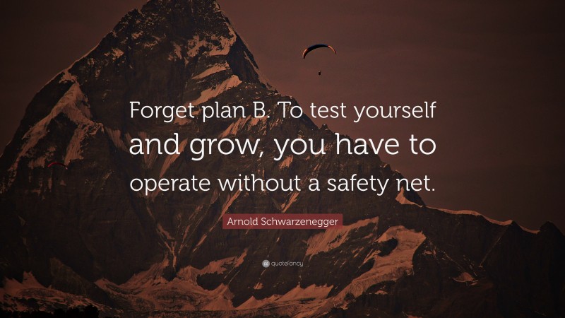 Arnold Schwarzenegger Quote: “Forget plan B. To test yourself and grow, you have to operate without a safety net.”