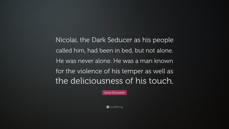 Gena Showalter Quote: “Nicolai, the Dark Seducer as his people called him, had been in bed, but not alone. He was never alone. He was a man known for the violence of his temper as well as the deliciousness of his touch.”