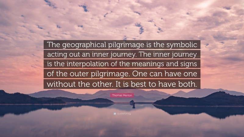 Thomas Merton Quote: “The geographical pilgrimage is the symbolic acting out an inner journey. The inner journey is the interpolation of the meanings and signs of the outer pilgrimage. One can have one without the other. It is best to have both.”
