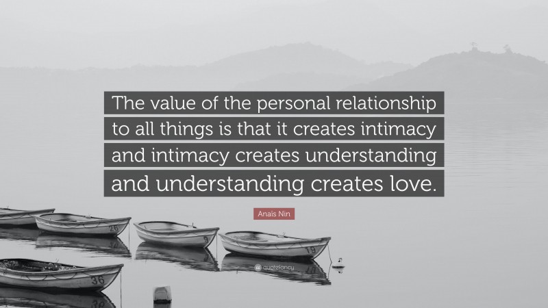 Anaïs Nin Quote: “The value of the personal relationship to all things is that it creates intimacy and intimacy creates understanding and understanding creates love.”
