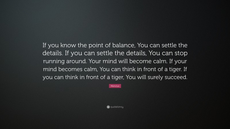 Mencius Quote: “If you know the point of balance, You can settle the details. If you can settle the details, You can stop running around. Your mind will become calm. If your mind becomes calm, You can think in front of a tiger. If you can think in front of a tiger, You will surely succeed.”