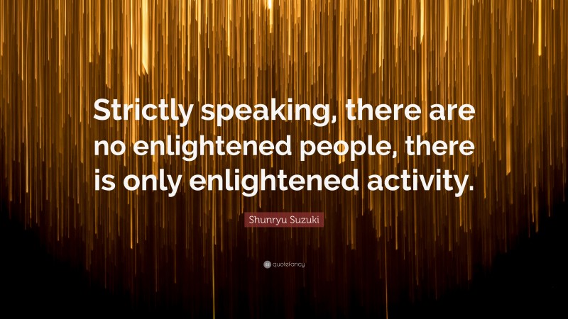 Shunryu Suzuki Quote: “Strictly speaking, there are no enlightened people, there is only enlightened activity.”