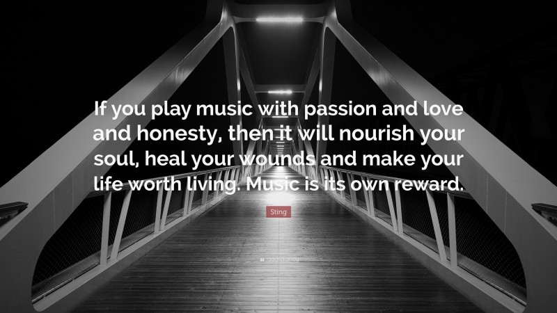Sting Quote: “If you play music with passion and love and honesty, then it will nourish your soul, heal your wounds and make your life worth living. Music is its own reward.”