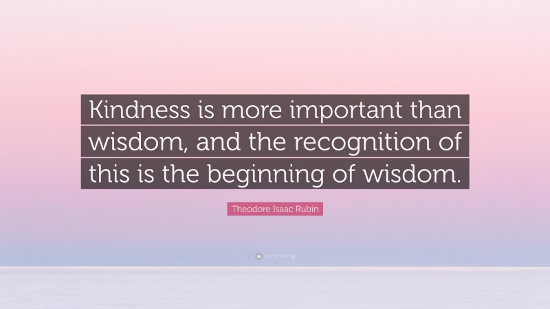 Theodore Isaac Rubin Quote: “Kindness is more important than wisdom, and the recognition of this is the beginning of wisdom.”