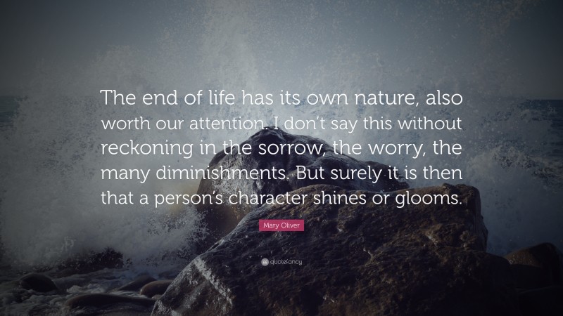 Mary Oliver Quote: “The end of life has its own nature, also worth our attention. I don’t say this without reckoning in the sorrow, the worry, the many diminishments. But surely it is then that a person’s character shines or glooms.”