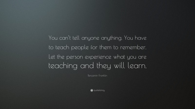 Benjamin Franklin Quote: “You can’t tell anyone anything. You have to teach people for them to remember. Let the person experience what you are teaching and they will learn.”