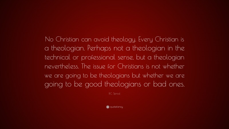 R.C. Sproul Quote: “No Christian can avoid theology. Every Christian is a theologian. Perhaps not a theologian in the technical or professional sense, but a theologian nevertheless. The issue for Christians is not whether we are going to be theologians but whether we are going to be good theologians or bad ones.”