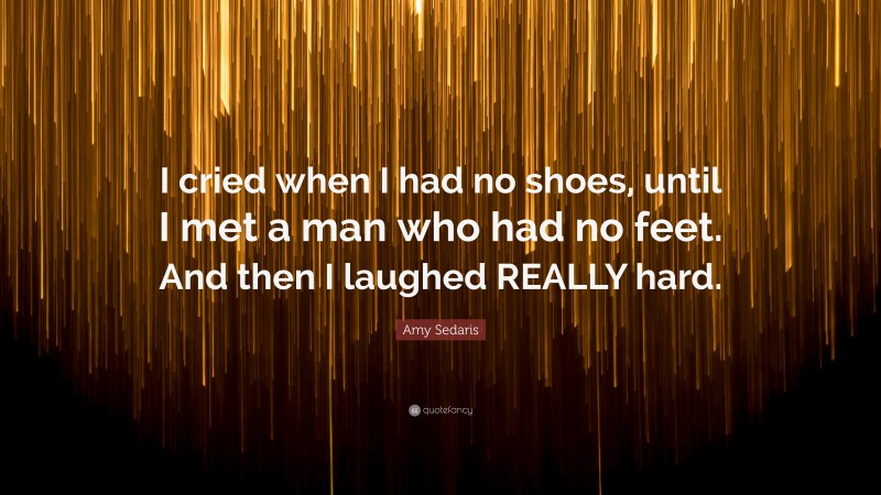 Amy Sedaris Quote: “I cried when I had no shoes, until I met a man who had no feet. And then I laughed REALLY hard.”