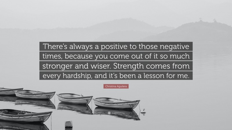 Christina Aguilera Quote: “There’s always a positive to those negative times, because you come out of it so much stronger and wiser. Strength comes from every hardship, and it’s been a lesson for me.”