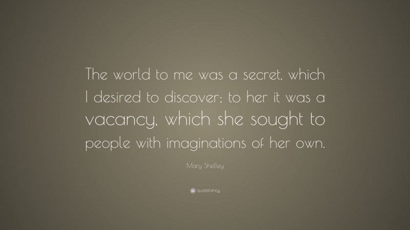 Mary Shelley Quote: “The world to me was a secret, which I desired to discover; to her it was a vacancy, which she sought to people with imaginations of her own.”