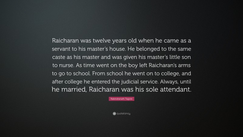 Rabindranath Tagore Quote: “Raicharan was twelve years old when he came as a servant to his master’s house. He belonged to the same caste as his master and was given his master’s little son to nurse. As time went on the boy left Raicharan’s arms to go to school. From school he went on to college, and after college he entered the judicial service. Always, until he married, Raicharan was his sole attendant.”