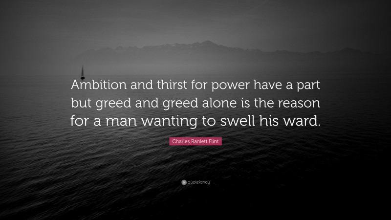 Charles Ranlett Flint Quote: “Ambition and thirst for power have a part but greed and greed alone is the reason for a man wanting to swell his ward.”