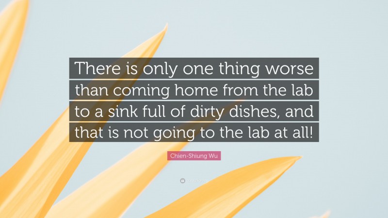 Chien-Shiung Wu Quote: “There is only one thing worse than coming home from the lab to a sink full of dirty dishes, and that is not going to the lab at all!”