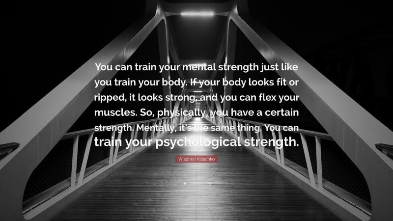 Wladimir Klitschko Quote: “You can train your mental strength just like you train your body. If your body looks fit or ripped, it looks strong, and you can flex your muscles. So, physically, you have a certain strength. Mentally, it’s the same thing. You can train your psychological strength.”