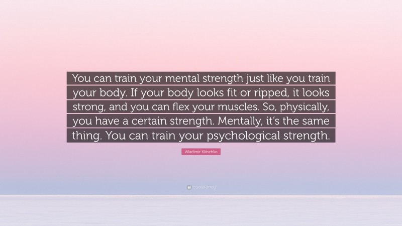Wladimir Klitschko Quote: “You can train your mental strength just like you train your body. If your body looks fit or ripped, it looks strong, and you can flex your muscles. So, physically, you have a certain strength. Mentally, it’s the same thing. You can train your psychological strength.”