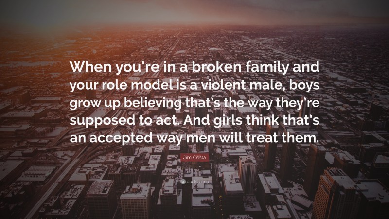 Jim Costa Quote: “When you’re in a broken family and your role model is a violent male, boys grow up believing that’s the way they’re supposed to act. And girls think that’s an accepted way men will treat them.”