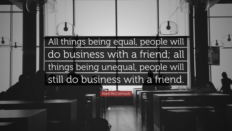 Mark McCormack Quote: “All things being equal, people will do business with a friend; all things being unequal, people will still do business with a friend.”