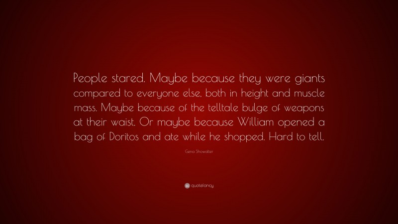 Gena Showalter Quote: “People stared. Maybe because they were giants compared to everyone else, both in height and muscle mass. Maybe because of the telltale bulge of weapons at their waist. Or maybe because William opened a bag of Doritos and ate while he shopped. Hard to tell.”