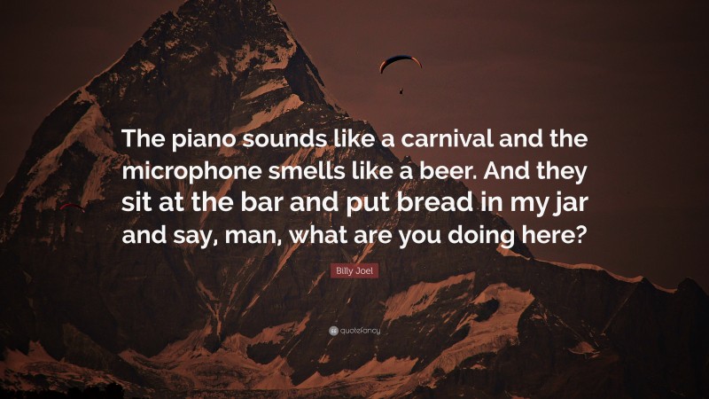 Billy Joel Quote: “The piano sounds like a carnival and the microphone smells like a beer. And they sit at the bar and put bread in my jar and say, man, what are you doing here?”