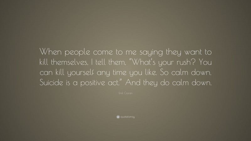 Emil Cioran Quote: “When people come to me saying they want to kill themselves, I tell them, “What’s your rush? You can kill yourself any time you like. So calm down. Suicide is a positive act.” And they do calm down.”