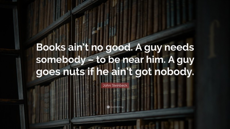 John Steinbeck Quote: “Books ain’t no good. A guy needs somebody – to be near him. A guy goes nuts if he ain’t got nobody.”