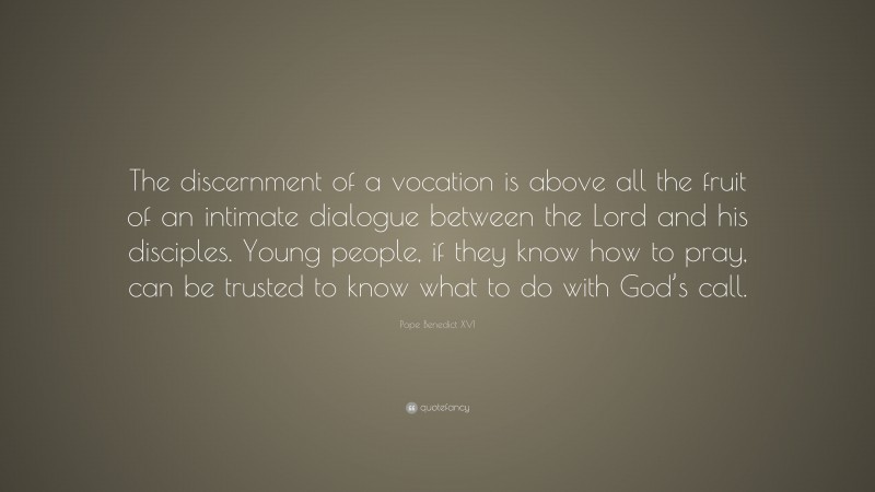 Pope Benedict XVI Quote: “The discernment of a vocation is above all the fruit of an intimate dialogue between the Lord and his disciples. Young people, if they know how to pray, can be trusted to know what to do with God’s call.”