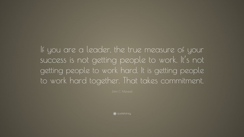 John C. Maxwell Quote: “If you are a leader, the true measure of your success is not getting people to work. It’s not getting people to work hard. It is getting people to work hard together. That takes commitment.”