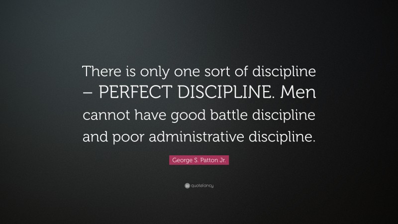 George S. Patton Jr. Quote: “There is only one sort of discipline – PERFECT DISCIPLINE. Men cannot have good battle discipline and poor administrative discipline.”